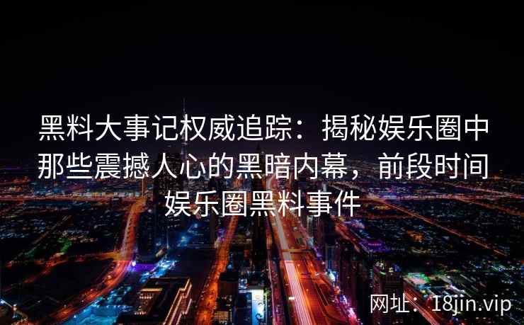 黑料大事记权威追踪：揭秘娱乐圈中那些震撼人心的黑暗内幕，前段时间娱乐圈黑料事件