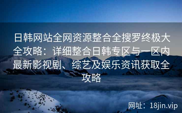 日韩网站全网资源整合全搜罗终极大全攻略：详细整合日韩专区与一区内最新影视剧、综艺及娱乐资讯获取全攻略