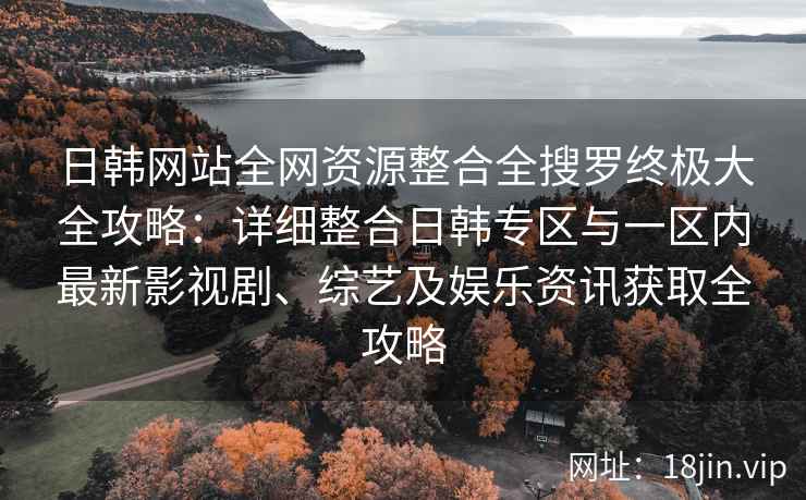 日韩网站全网资源整合全搜罗终极大全攻略：详细整合日韩专区与一区内最新影视剧、综艺及娱乐资讯获取全攻略