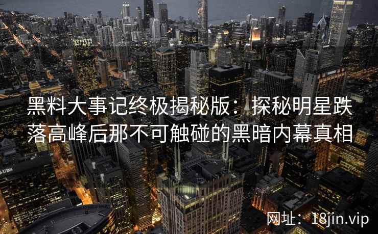 黑料大事记终极揭秘版：探秘明星跌落高峰后那不可触碰的黑暗内幕真相