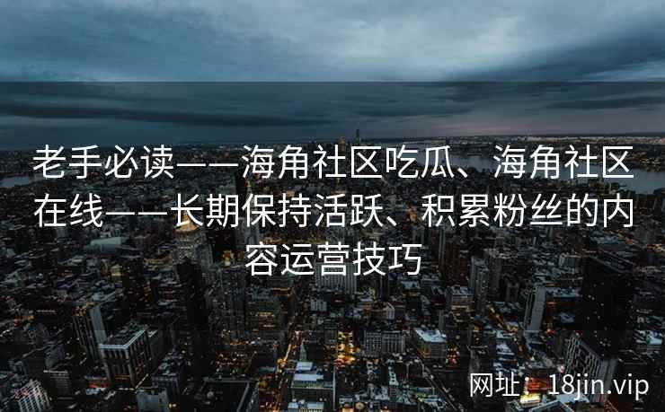 老手必读——海角社区吃瓜、海角社区在线——长期保持活跃、积累粉丝的内容运营技巧