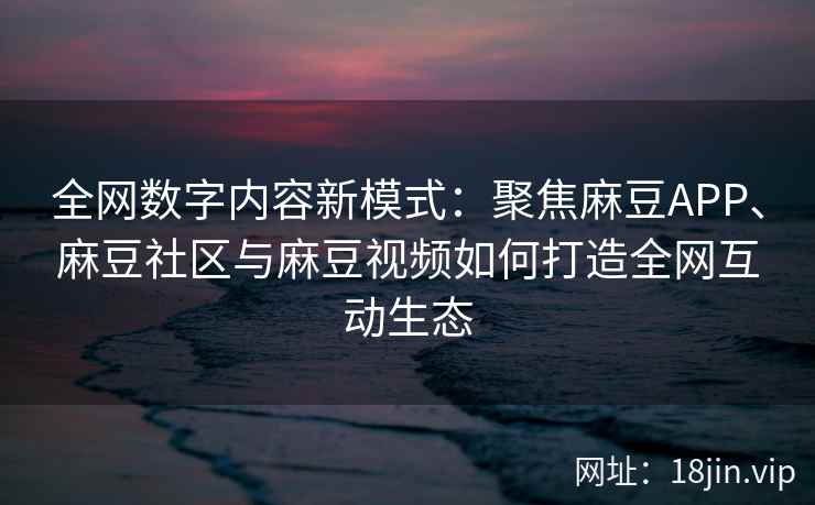 全网数字内容新模式：聚焦麻豆APP、麻豆社区与麻豆视频如何打造全网互动生态