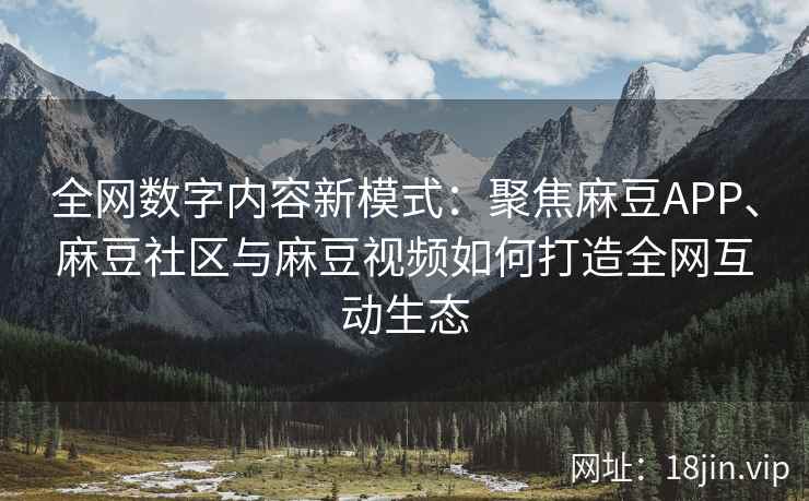 全网数字内容新模式：聚焦麻豆APP、麻豆社区与麻豆视频如何打造全网互动生态