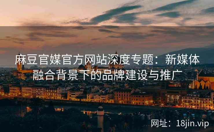 麻豆官媒官方网站深度专题：新媒体融合背景下的品牌建设与推广