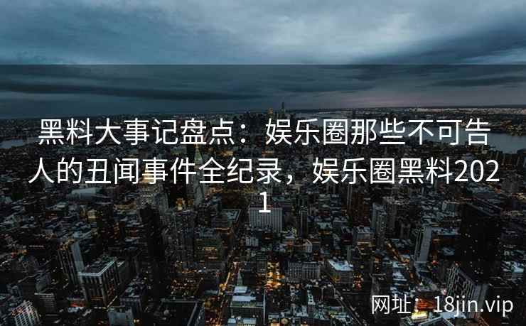黑料大事记盘点：娱乐圈那些不可告人的丑闻事件全纪录，娱乐圈黑料2021