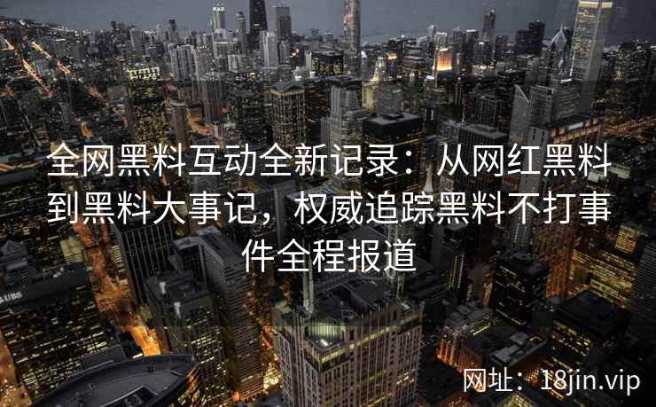 全网黑料互动全新记录：从网红黑料到黑料大事记，权威追踪黑料不打事件全程报道