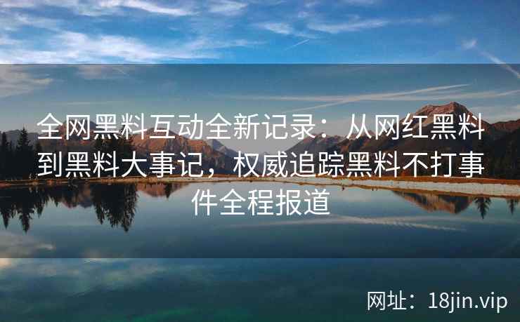 全网黑料互动全新记录：从网红黑料到黑料大事记，权威追踪黑料不打事件全程报道