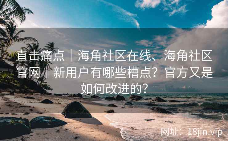 直击痛点｜海角社区在线、海角社区官网｜新用户有哪些槽点？官方又是如何改进的？