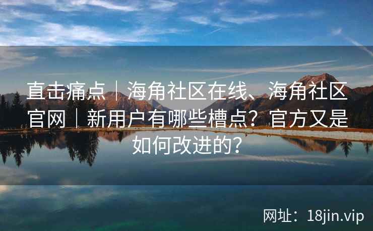 直击痛点｜海角社区在线、海角社区官网｜新用户有哪些槽点？官方又是如何改进的？