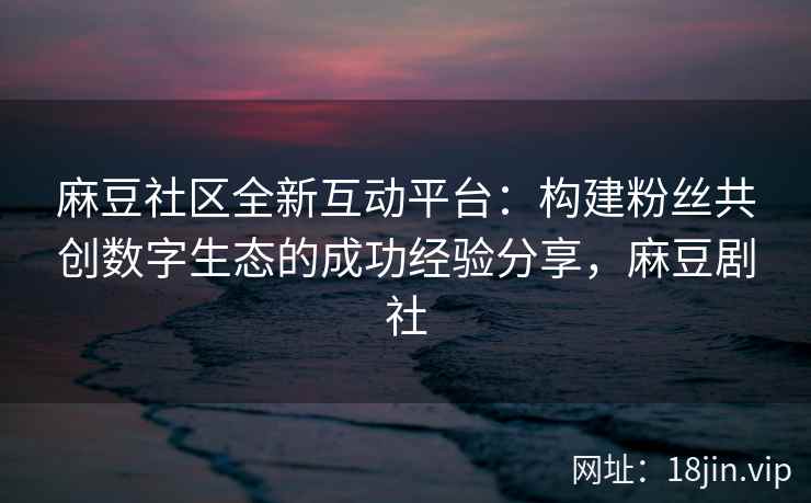 麻豆社区全新互动平台：构建粉丝共创数字生态的成功经验分享，麻豆剧社