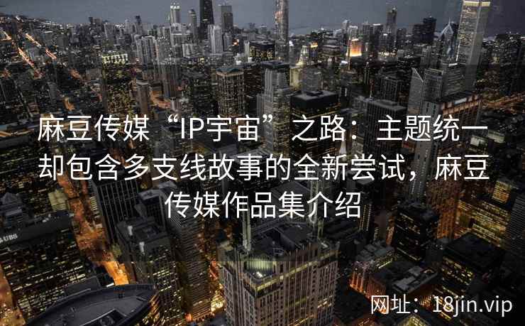 麻豆传媒“IP宇宙”之路：主题统一却包含多支线故事的全新尝试，麻豆传媒作品集介绍