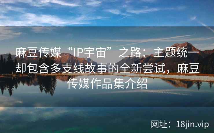 麻豆传媒“IP宇宙”之路：主题统一却包含多支线故事的全新尝试，麻豆传媒作品集介绍