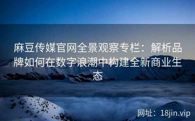 麻豆传媒官网全景观察专栏：解析品牌如何在数字浪潮中构建全新商业生态